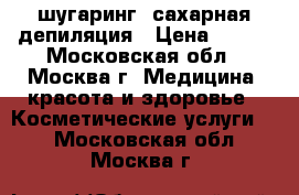 шугаринг, сахарная депиляция › Цена ­ 800 - Московская обл., Москва г. Медицина, красота и здоровье » Косметические услуги   . Московская обл.,Москва г.